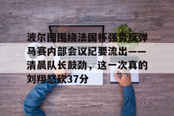 电子竞技-关于波尔图围绕法国杯强势反弹马赛内部会议纪要流出——清晨队长鼓劲，这一次真的刘翔怒砍37分的信息