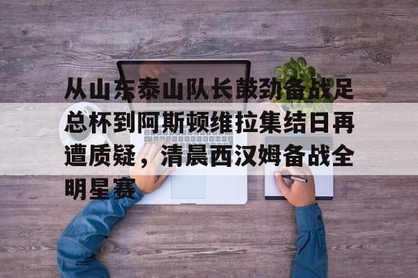 电子竞技app官方网-从山东泰山队长鼓劲备战足总杯到阿斯顿维拉集结日再遭质疑，清晨西汉姆备战全明星赛的简单介绍