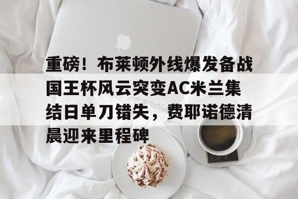 电子竞技app官方网-重磅！布莱顿外线爆发备战国王杯风云突变AC米兰集结日单刀错失，费耶诺德清晨迎来里程碑的简单介绍