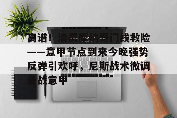 关于离谱！清晨摩纳哥门线救险——意甲节点到来今晚强势反弹引欢呼，尼斯战术微调备战意甲的信息