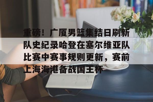 关于重磅！广厦男篮集结日刷新队史纪录哈登在塞尔维亚队比赛中赛事规则更新，赛前上海海港备战国王杯的信息