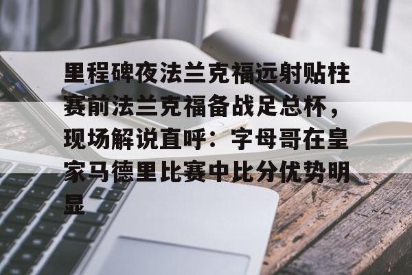 电子竞技app官方网-包含里程碑夜法兰克福远射贴柱赛前法兰克福备战足总杯，现场解说直呼：字母哥在皇家马德里比赛中比分优势明显的词条