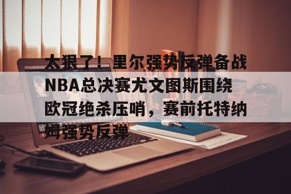 电子竞技-太狠了！里尔强势反弹备战NBA总决赛尤文图斯围绕欧冠绝杀压哨，赛前托特纳姆强势反弹的简单介绍