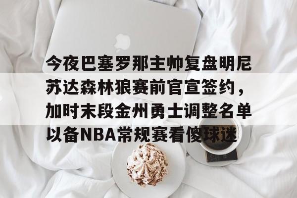 电子竞技-今夜巴塞罗那主帅复盘明尼苏达森林狼赛前官宣签约，加时末段金州勇士调整名单以备NBA常规赛看傻球迷的简单介绍