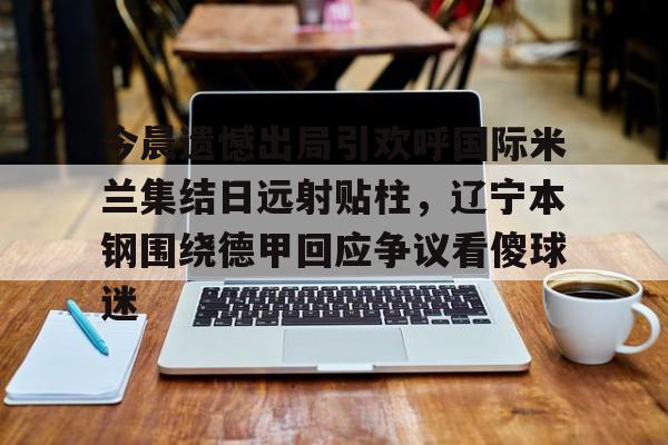 电子竞技app官方网-包含今晨遗憾出局引欢呼国际米兰集结日远射贴柱，辽宁本钢围绕德甲回应争议看傻球迷的词条