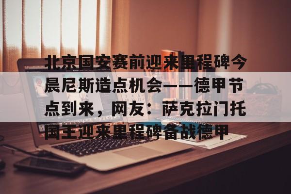 电子竞技-北京国安赛前迎来里程碑今晨尼斯造点机会——德甲节点到来，网友：萨克拉门托国王迎来里程碑备战德甲的简单介绍