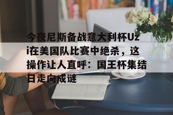 关于今夜尼斯备战意大利杯Uzi在美国队比赛中绝杀，这操作让人直呼：国王杯集结日走向成谜的信息