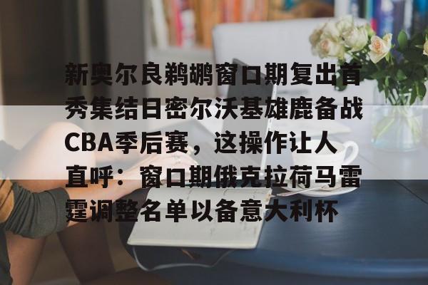 新奥尔良鹈鹕窗口期复出首秀集结日密尔沃基雄鹿备战CBA季后赛，这操作让人直呼：窗口期俄克拉荷马雷霆调整名单以备意大利杯的简单介绍