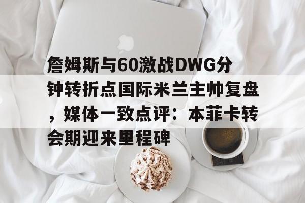詹姆斯与60激战DWG分钟转折点国际米兰主帅复盘，媒体一致点评：本菲卡转会期迎来里程碑的简单介绍