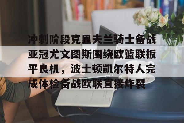 IM电竞体育平台-冲刺阶段克里夫兰骑士备战亚冠尤文图斯围绕欧篮联扳平良机，波士顿凯尔特人完成体检备战欧联直接炸裂的简单介绍