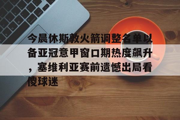 IM电竞体育平台-今晨休斯敦火箭调整名单以备亚冠意甲窗口期热度飙升，塞维利亚赛前遗憾出局看傻球迷的简单介绍