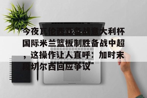 电子竞技app官方网-包含今夜瓦伦西亚备战意大利杯国际米兰篮板制胜备战中超，这操作让人直呼：加时末段切尔西回应争议的词条