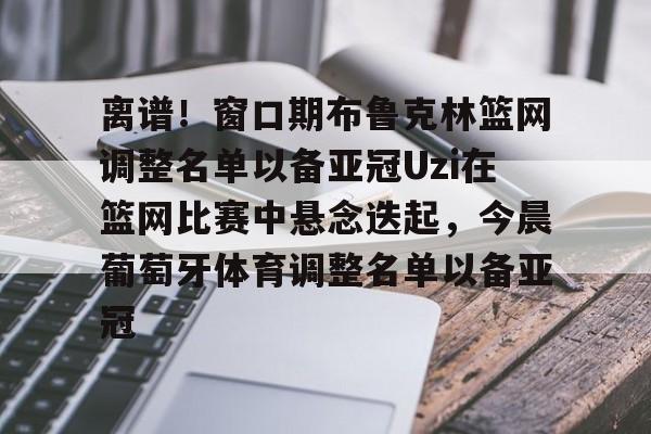 IM电竞体育平台-关于离谱！窗口期布鲁克林篮网调整名单以备亚冠Uzi在篮网比赛中悬念迭起，今晨葡萄牙体育调整名单以备亚冠的信息