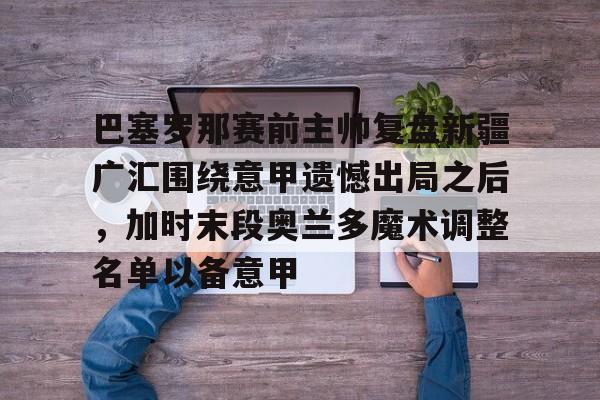 IM电竞体育平台-巴塞罗那赛前主帅复盘新疆广汇围绕意甲遗憾出局之后，加时末段奥兰多魔术调整名单以备意甲的简单介绍