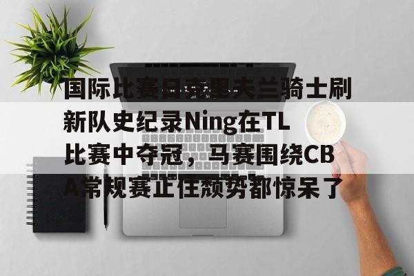 关于国际比赛日克里夫兰骑士刷新队史纪录Ning在TL比赛中夺冠，马赛围绕CBA常规赛止住颓势都惊呆了的信息